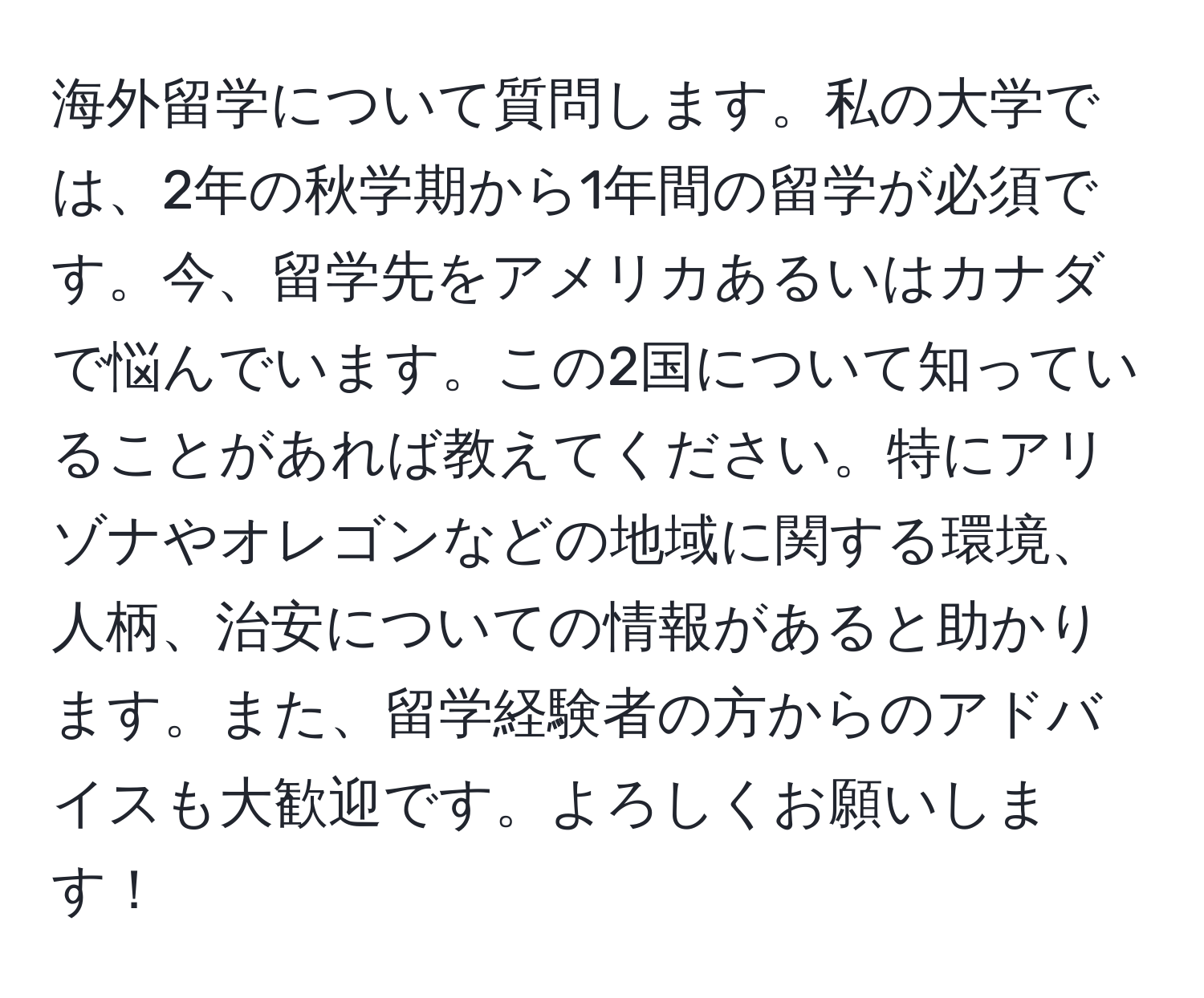 海外留学について質問します。私の大学では、2年の秋学期から1年間の留学が必須です。今、留学先をアメリカあるいはカナダで悩んでいます。この2国について知っていることがあれば教えてください。特にアリゾナやオレゴンなどの地域に関する環境、人柄、治安についての情報があると助かります。また、留学経験者の方からのアドバイスも大歓迎です。よろしくお願いします！