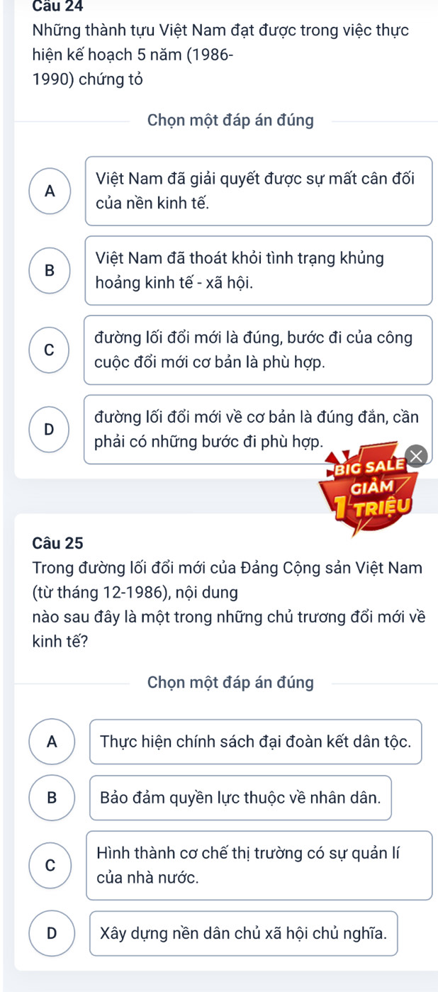 Những thành tựu Việt Nam đạt được trong việc thực
hiện kế hoạch 5 năm (1986-
1990) chứng tỏ
Chọn một đáp án đúng
A Việt Nam đã giải quyết được sự mất cân đối
của nền kinh tế.
Việt Nam đã thoát khỏi tình trạng khủng
B
hoảng kinh tế - xã hội.
C đường lối đổi mới là đúng, bước đi của công
cuộc đổi mới cơ bản là phù hợp.
đường lối đổi mới về cơ bản là đúng đắn, cần
D
phải có những bước đi phù hợp.
big sale
GIảM
TRiệu
Câu 25
Trong đường lối đổi mới của Đảng Cộng sản Việt Nam
(từ tháng 12-1986), nội dung
nào sau đây là một trong những chủ trương đổi mới về
kinh tế?
Chọn một đáp án đúng
A Thực hiện chính sách đại đoàn kết dân tộc.
B Bảo đảm quyền lực thuộc về nhân dân.
Hình thành cơ chế thị trường có sự quản lí
C
của nhà nước.
D Xây dựng nền dân chủ xã hội chủ nghĩa.