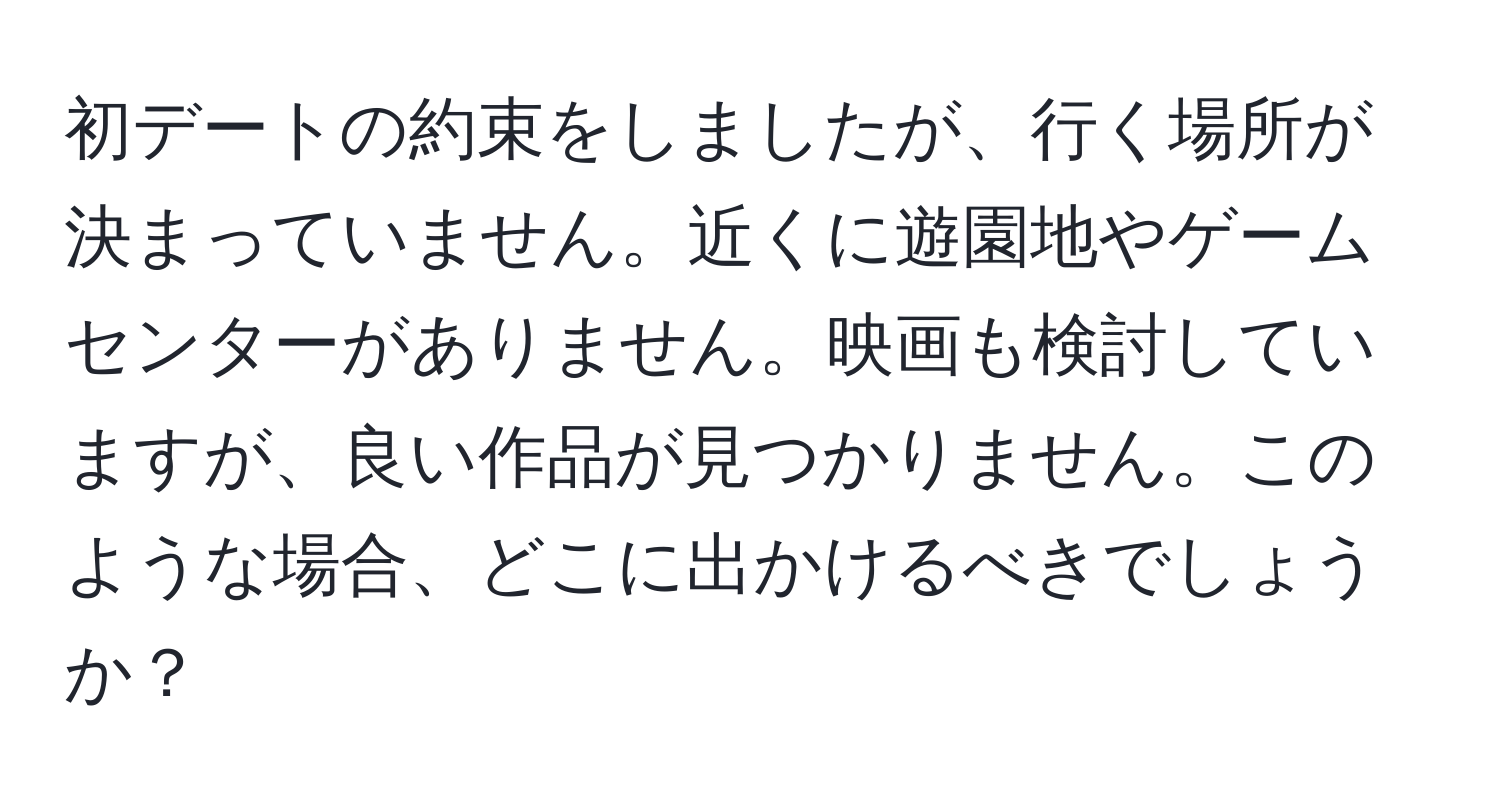 初デートの約束をしましたが、行く場所が決まっていません。近くに遊園地やゲームセンターがありません。映画も検討していますが、良い作品が見つかりません。このような場合、どこに出かけるべきでしょうか？