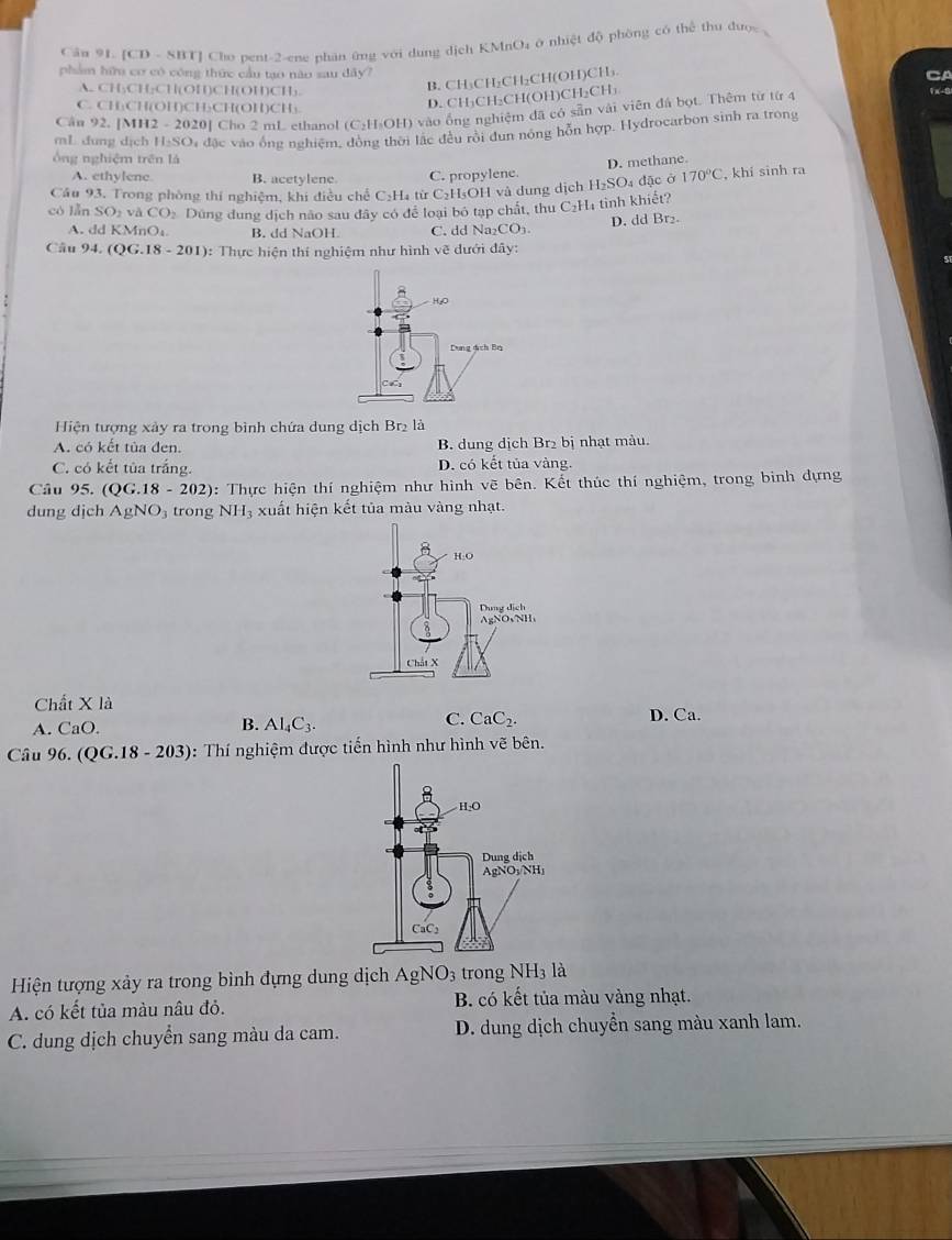 [CD - SBT] Cho pent-2-ene phân ứng với dung dịch KMnO4 ở nhiệt độ phòng có thể thu được ,
phẩm hữu cơ có công thức cầu tạo não sau dây?
CA
A. CH₃CH;CH(OH)CH(OH)CH).
B. CH₃CH₂CH₂CH(OH)CH₃.
C. CH₃CH(OH)CH₃CH(OH)CH₃
D. CH₃CH₂CH(OH)CH₂CH₃ 1x-3
Cầu 92. [MH2 - 2020] Cho 2 mL ethanol (C₂H₃OH) vào ống nghiệm đã có sẵn vài viên đá bọt. Thêm từ từ 4
mL đung dịch H:SO4 đặc vào ống nghiệm, động thời lắc đều rồi đun nóng hỗn hợp. Hydrocarbon sinh ra trong
ông nghiệm trên là
D. methane.
A. ethylene B. acetylene. C. propylene.
Cầu 93, Trong phòng thí nghiêm, khi điều chế C₂H₄ từ C₂H₃OH và dung dịch H₂SO₄ đặc ở 170°C , khí sinh ra
có lǎn SO_2vaCO_2 Dứng dung dịch não sau đây có để loại bỏ tạp chất, thu C_2 H tình khiết?
A. ddKMn B. dd NaOH. C. dd Na CO_1 D. dd Br₂
Câu 94. (QG.18-201) : Thực hiện thí nghiệm như hình vẽ dưới đây:
Hiện tượng xảy ra trong bình chứa dung dịch Br₂ là
A. có kết tủa đen. B. dung dịch Br₂ bị nhạt màu.
C. có kết tủa trắng. D. có kết tủa vàng.
Câu 95. (QG.18-202) : Thực hiện thí nghiệm như hinh vẽ bên. Kết thúc thí nghiệm, trong binh dựng
dung djch AgNO_3 trong NH_3 xuất hiện kết tủa màu vàng nhạt.
Chất X là
A. CaC
C. CaC_2.
B. Al_4C_3. D. Ca.
Câu 96. (QG.18-203) 0: Thí nghiệm được tiến hình như hình vẽ bên.
Hiện tượng xảy ra trong bình đựng dung dịch AgNO_3 trong NH_3la
A. có kết tủa màu nâu đỏ. B. có kết tủa màu vàng nhạt.
C. dung dịch chuyển sang màu da cam. D. dung dịch chuyển sang màu xanh lam.