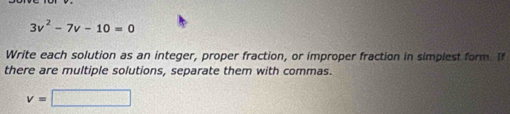 3v^2-7v-10=0
Write each solution as an integer, proper fraction, or improper fraction in simplest form. If 
there are multiple solutions, separate them with commas.
v=□