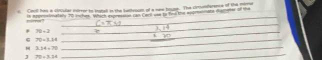 Cecil has a circular mirror to install in the bathroom of a new bouse. The circumference of the mirror
mirror? is approximately 70 inches. Which expression can Cecil use to find the approximate diameter of the
_
_
F 70+2
_
G 70* 3.14 _
_
_
H 3.14+70 _
J 70+3.14
_