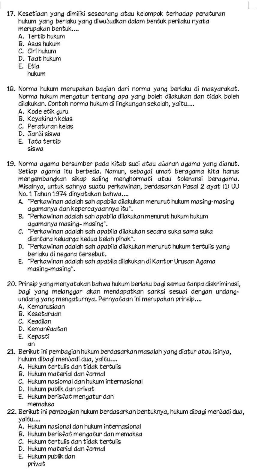 Kesetiaan yang dimiliki seseorang atau kelompok terhadap peraturan
hukum yang berlaku yang diwuふudkan dalam bentuk perilaku nyata
merupakan bentuk....
A. Tertib hukum
B. Asas hukum
C. Ciri hukum
D. Taat hukum
E. Etia
hukum
18. Norma hukum merupakan bagian dari norma yang berlaku di masyarakat.
Norma hukum mengatur tentang apa yang boleh dilakukan dan tidak boleh
dilakukan. Contoh norma hukum di lingkungan sekolah, yaitu....
A. Kode etik guru
B. Keyakinan kelas
C. Peraturan kelas
D. Janji siswa
E. Tata tertib
siswa
19. Norma agama bersumber pada kitab suci atau aふaran agama yang dianut.
Setiap agama itu berbeda. Namun, sebagai umat beragama kita harus
mengembangkan sikap saling menghormati atau toleransi beragama.
Misalnya, untuk sahnya suatu perkawinan, berdasarkan Pasal 2 ayat (1) UU
No. 1 Tahun 1974 dinyatakan bahwa....
A. “Perkawinan adalah sah apabila dilakukan menurut hukum masing-masing
agamanya dan kepercayaannya itu”.
B. “Perkawinan adalah sah apabila dilakukan menurut hukum hukum
agamanya masing- masing”.
C. “Perkawinan adalah sah apabila dilakukan secara suka sama suka
diantara keluarga kedua belah pihak”.
D. “Perkawinan adalah sah apabila dilakukan menurut hukum tertulis yang
berlaku di negara tersebut.
E. “Perkawinan adalah sah apabila dilakukan di Kantor Urusan Agama
masing-masing".
20. Prinsip yang menyatakan bahwa hukum berlaku bagi semua tanpa diskriminasi,
bagi yang melanggar akan mendapatkan sanksi sesuai dengan undang-
undang yang mengaturnya. Pernyataan ini merupakan prinsip....
A. Kemanusiaan
B. Kesetaraan
C. Keadilan
D. Kemanfaatan
E. Kepasti
an
21. Berikut ini pembagian hukum berdasarkan masalah yang diatur atau isinya,
hukum dibagi menadi dua, yaitu....
A. Hukum tertulis dan tidak tertulis
B. Hukum material dan formal
C. Hukum nasiomal dan hukum internasional
D. Hukum publik dan privat
E. Hukum berisfat mengatur dan
memaksa
22. Berikut ini pembagian hukum berdasarkan bentuknya, hukum dibagi menadi dua,
yaitu....
A. Hukum nasional dan hukum internasional
B. Hukum berisfat mengatur dan memaksa
C. Hukum tertulis dan tidak tertulis
D. Hukum material dan formal
E. Hukum publik dan
privat