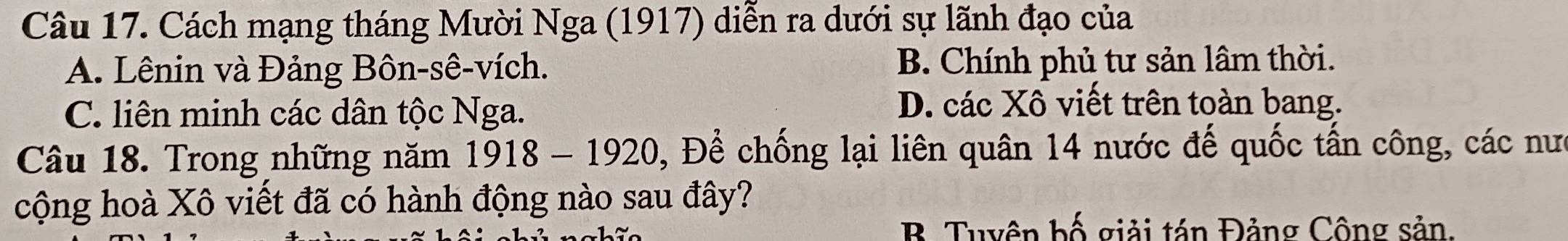 Cách mạng tháng Mười Nga (1917) diễn ra dưới sự lãnh đạo của
A. Lênin và Đảng Bôn-sê-vích. B. Chính phủ tư sản lâm thời.
C. liên minh các dân tộc Nga.
D. các Xô viết trên toàn bang.
Câu 18. Trong những năm 1918-1920 D, Để chống lại liên quân 14 nước đế quốc tấn công, các nưc
cộng hoà Xô viết đã có hành động nào sau đây?
B. Tuyên bố giải tán Đảng Công sản.