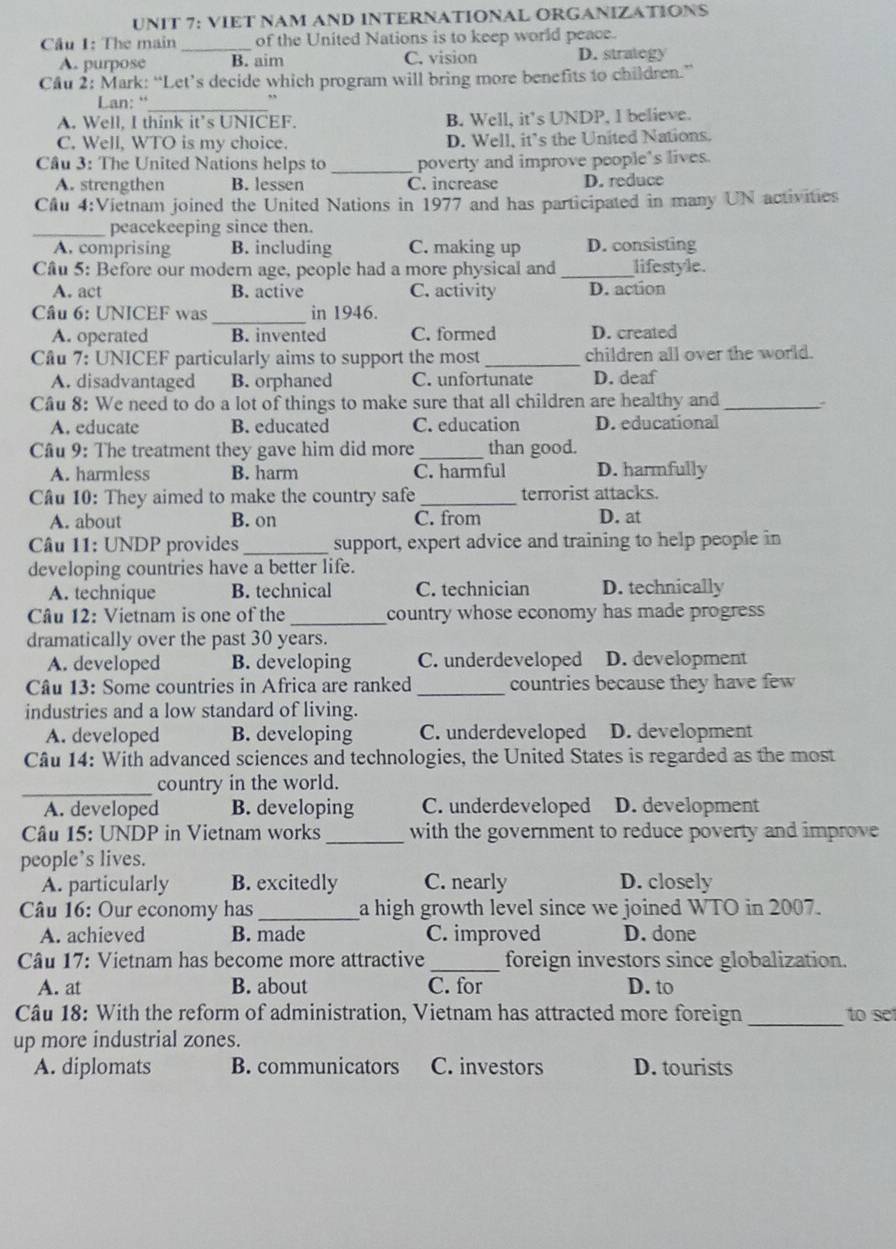 VIET NAM AND INTERNATÍONAL ORGANIZATIONS
Cầu 1: The main _of the United Nations is to keep world peace.
A. purpose B. aim C. vision D. strategy
Cầu 2: Mark: “Let’s decide which program will bring more benefits to children.”
Lan: “_
A. Well, I think it’s UNICEF. B. Well, it's UNDP, I believe.
C. Well, WTO is my choice. D. Well, it’s the United Nations.
Câu 3: The United Nations helps to _poverty and improve people's lives.
A. strengthen B. lessen C. increase D. reduce
Cầu 4:Vietnam joined the United Nations in 1977 and has participated in many UN activities
_peacekeeping since then.
A. comprising B. including C. making up D. consisting
Câu 5: Before our modern age, people had a more physical and _lifestyle.
A. act B. active C. activity D. action
_
Câu 6: UNICEF was in 1946.
A. operated B. invented C. formed D. created
Câu 7: UNICEF particularly aims to support the most _children all over the world.
A. disadvantaged B. orphaned C. unfortunate D. deaf
Câu 8: We need to do a lot of things to make sure that all children are healthy and _.
A. educate B. educated C. education D. educational
Câu 9: The treatment they gave him did more _than good.
A. harmless B. harm C. harmful D. harmfully
Cầu 10: They aimed to make the country safe _terrorist attacks.
A. about B. on C. from D. at
* Câu 11: UNDP provides _support, expert advice and training to help people in
developing countries have a better life.
A. technique B. technical C. technician D. technically
Câu 12: Vietnam is one of the _country whose economy has made progress 
dramatically over the past 30 years.
A. developed B. developing C. underdeveloped D. development
Câu 13: Some countries in Africa are ranked_ countries because they have few
industries and a low standard of living.
A. developed B. developing C. underdeveloped D. development
Câu 14: With advanced sciences and technologies, the United States is regarded as the most
_country in the world.
A. developed B. developing C. underdeveloped D. development
_
Câu 15: UNDP in Vietnam works with the government to reduce poverty and improve
people’s lives.
A. particularly B. excitedly C. nearly D. closely
Câu 16: Our economy has _a high growth level since we joined WTO in 2007.
A. achieved B. made C. improved D. done
Câu 17: Vietnam has become more attractive_ foreign investors since globalization.
A. at B. about C. for D. to
_
Câu 18: With the reform of administration, Vietnam has attracted more foreign to 
up more industrial zones.
A. diplomats B. communicators C. investors D. tourists