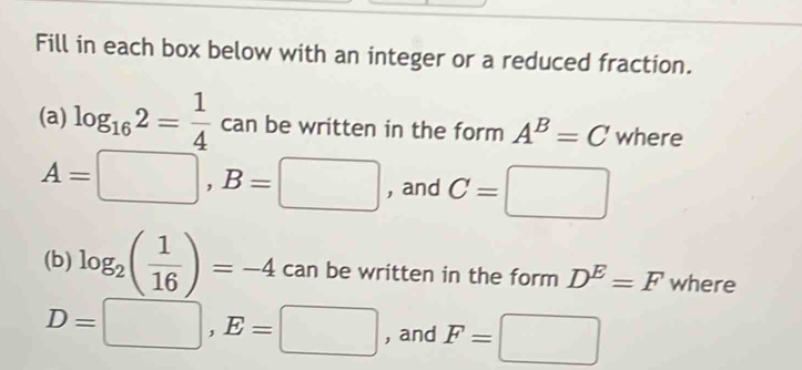 Fill in each box below with an integer or a reduced fraction. 
(a) log _162= 1/4  can be written in the form A^B=C where
A=□ , B=□ , and C=□
(b) log _2( 1/16 )=-4 can be written in the form D^E=F where
D=□ , E=□ , and F=□