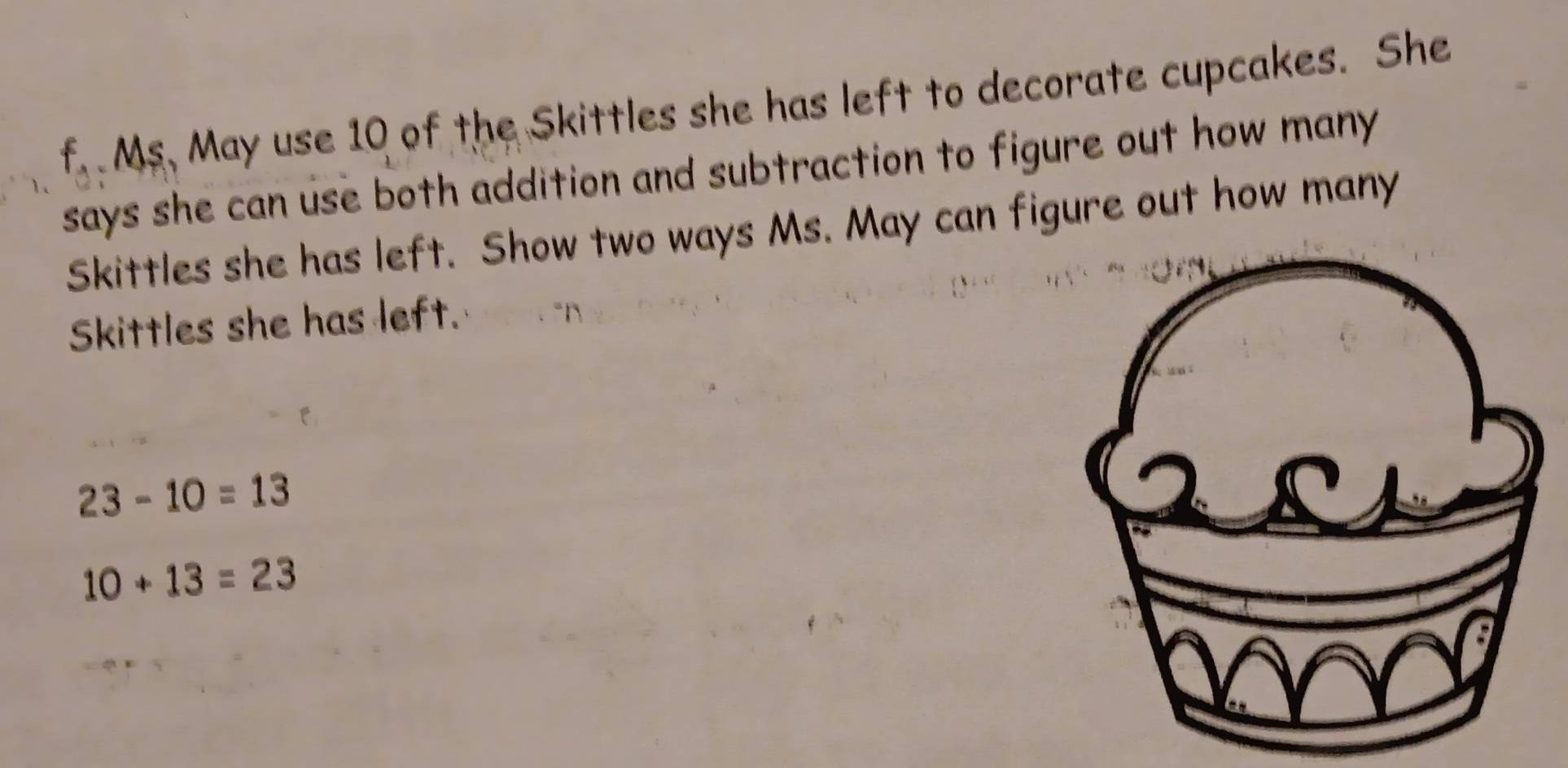 Ms. May use 10 of the Skittles she has left to decorate cupcakes. She 
says she can use both addition and subtraction to figure out how many 
Skittles she has left. Show two ways Ms. May can figure out how many 
Skittles she has left.
23-10=13
10+13=23