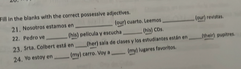 Fill in the blanks with the correct possessive adjectives. 
21, Nosotros estamos en _(our) cuarto. Leemos _(our) revistas. 
22. Pedro ve _ (his) película y escucha _(his) CDs. 
23. Srta. Colbert está en _(her) sala de clases y los estudiantes están en_ (their) pupitres. 
24. Yo estoy en _(my) carro. Voy a _(my) lugares favoritos.