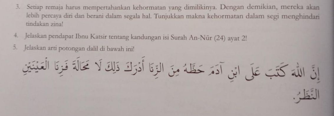 Setiap remaja harus mempertahankan kehormatan yang dimilikinya. Dengan demikian, mereka akan 
lebih percaya diri dan berani dalam segala hal. Tunjukkan makna kehormatan dalam segi menghindari 
tindakan zina! 
4. Jelaskan pendapat Ibnu Katsir tentang kandungan isi Surah An-Nūr (24) ayat 2! 
5. Jelaskan arti potongan dalil di bawah ini! 
;