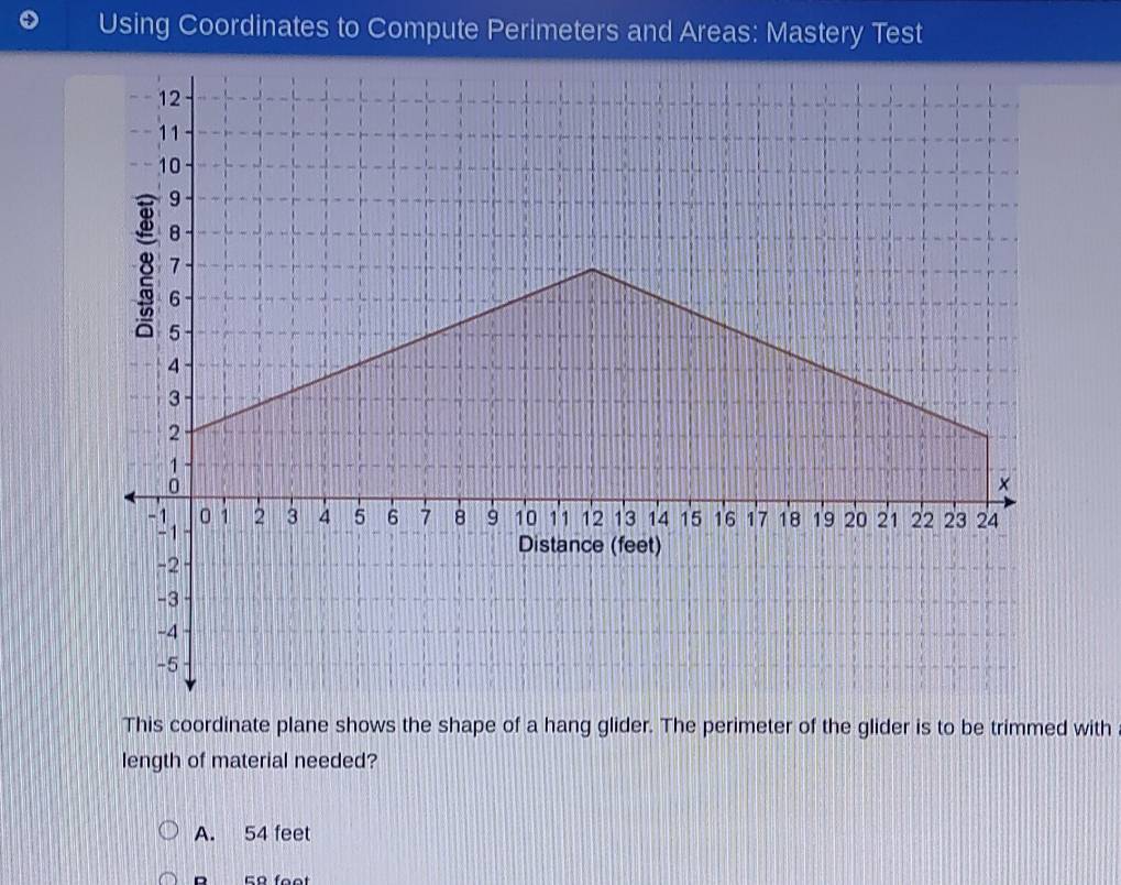 Using Coordinates to Compute Perimeters and Areas: Mastery Test
This coordinate plane shows the shape of a hang glider. The perimeter of the glider is to be trimmed with
length of material needed?
A. 54 feet
B 59 feet