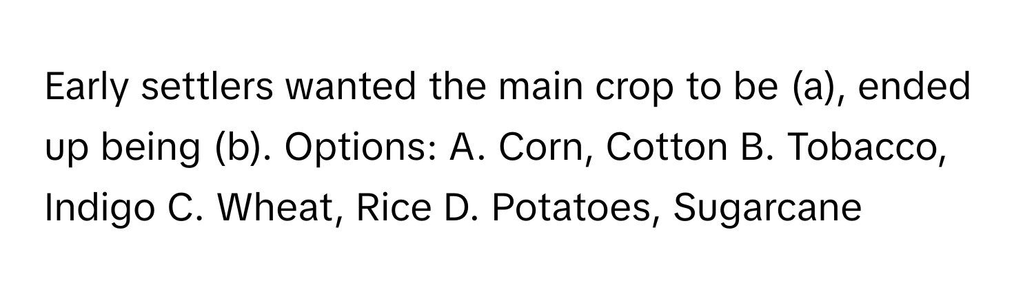 Early settlers wanted the main crop to be (a), ended up being (b).  Options: A. Corn, Cotton B. Tobacco, Indigo C. Wheat, Rice D. Potatoes, Sugarcane