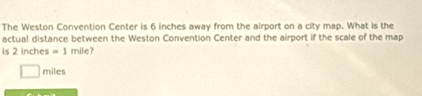 The Weston Convention Center is 6 inches away from the airport on a city map. What is the 
actual distance between the Weston Convention Center and the airport if the scale of the map 
is 2 inches =1 n nile 7
miles