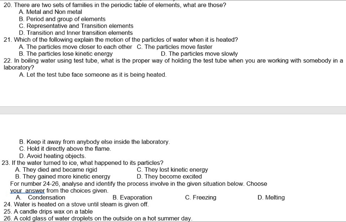 There are two sets of families in the periodic table of elements, what are those?
A. Metal and Non metal
B. Period and group of elements
C. Representative and Transition elements
D. Transition and Inner transition elements
21. Which of the following explain the motion of the particles of water when it is heated?
A. The particles move closer to each other C. The particles move faster
B. The particles lose kinetic energy D. The particles move slowly
22. In boiling water using test tube, what is the proper way of holding the test tube when you are working with somebody in a
laboratory?
A. Let the test tube face someone as it is being heated.
B. Keep it away from anybody else inside the laboratory.
C. Hold it directly above the flame.
D. Avoid heating objects.
23. If the water turned to ice, what happened to its particles?
A. They died and became rigid C. They lost kinetic energy
B. They gained more kinetic energy D. They become excited
For number 24-26, analyse and identify the process involve in the given situation below. Choose
your answer from the choices given.
A. Condensation B. Evaporation C. Freezing D. Melting
24. Water is heated on a stove until steam is given off.
25. A candle drips wax on a table
26. A cold glass of water droplets on the outside on a hot summer day.