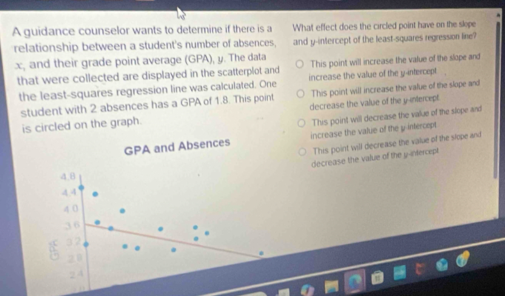 A guidance counselor wants to determine if there is a What effect does the circled point have on the slope
relationship between a student's number of absences, and y-intercept of the least-squares regression line?
x, and their grade point average (GPA), y. The data This point will increase the value of the slope and
that were collected are displayed in the scatterplot and increase the value of the y-intercept .
the least-squares regression line was calculated. One
student with 2 absences has a GPA of 1.8. This point This point will increase the value of the slope and
is circled on the graph. decrease the value of the y-intercept.
This point will decrease the value of the slope and
GPA and Absences increase the value of the y intercept
This point will decrease the value of the slope and
decrease the value of the y -infercept
4,8
4.4
4 0
3 6
32
20
24
n