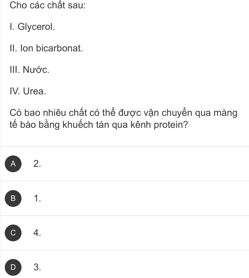 Cho các chất sau:
I. Glycerol.
II. Ion bicarbonat.
III. Nước.
IV. Urea.
Có bao nhiêu chất có thể được vận chuyển qua màng
tế bào bằng khuếch tán qua kênh protein?
A 2.
B 1.
C 4.
D 3.