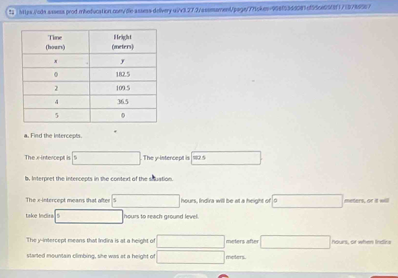 Find the intercepts. 
The x-intercept is 5. The y-intercept is 182 5
b. Interpret the intercepts in the context of the siuation. 
The x-intercept means that after 5 hours, Indira will be at a height of 0 meters, or it will 
take Indira s hours to reach ground level. 
The y-intercept means that Indira is at a height of meters after hours, or when Indira 
started mountain climbing, she was at a height of meters.