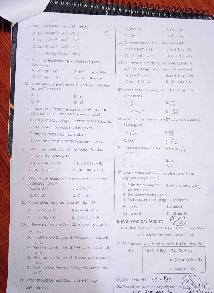 What are the factors o x^3+27y^6
A, (2x+5) B. (2x-3)
A. (x+3y^2)(a^2+3xy^2+9y^4) C. (2x+3) D. (2x-5)
B. (x-3y^2)(a^2-3xy^2-9y^4) 25. What are the factors of 2x^2+9x+4?
C. (x+3y^2)(a^2-3xy^2+9y^4) A. (x+4)(2x+1) B. (x+1)(x+9)
D. (x-3y^2)(a^2+3xy^2-9y^4) (x+4)(2x-1) D. (x+1)(x-4)
C.
17. Which of the following is a Perfect Square 26. The area of a rectangular flower garden is
Trinomial?
A. x^2+xy+4y^2 B. 4x^2-10xy+25y^2 (x^2+7x+12)m^2 , What are its dimensions?
A. (x+3)(x-4) B. (x+2)(x+10)
C. x^2+6xy+9y^2 D. 16x^2-8xy-y^2 C. (x+4)(x-3) D. (x+3)(x+4)
18. What value of c will make x^2+10x+c a Perfect
Square Trinomial? 27. Which of the following is a rational algebraic
A. 9 B. 16 expression?
C. 36 D. 25 A.  x/sqrt(3y)  B.  (x-y)/x+y 
19. If the area of a square garden is 9x^2-24x+16 C. y^(-2)+z^(-3) D.  (3x^(-3))/sqrt(y+1) 
square units, is it possible to solve its sides?
A. Yes, using factoring difference of two squares. 28. Which of the following is NOT rational algebraic
B. No, one of the sides must be given expression?
A.  5/4-x^(-2)  B.  (x+y)/x-y 
C. No, the area is not factorable.
D. Yes, the area is a perfect square trinomial. C. 3x+1 D.  (x^3+6)/2x^2+4 
20. What are the factors of the Perfect Square 29. Find the value of the x that makes  x/x-4 
trinomial 9x^2-24x+16 a undefined.
A. 4
B. -6
A. (3x-4)(3x-4) B. (3x+4)(3x-4) C. -4 D. 0
C. (3x-8)(3x-8) D. (3x-8)(3x+8) 30, Which of the following describes a rational
21. What two integers will give you a sum of -4 and algebraic expression?
a product of -21? I, Both the numerator and denominator are
A. 3 and -7 B. 3 and 7 polynomials,
C. 4 and -1 D. -3 and -1 Il. The denominator is zero.
III. There are no non-integral exponents.
22. Which gives the product of x^2+5x+6? A. Ionly B. I and II
A. (x+2)(x+3) B. (x+1)(x+5) C. I and II D. I, II and III
C. (x-2)(x-3) D. (x+1)(x-5)
II. MATHEMATICAL FACILITY.
23. In the equation x^2+7x+12 , how will you get its
Direction: Answer the following. If necessary, show
factors?
A. Find the two factors of 7whose sum is equal your solution in your answer sheet.
to 12. 31-32. Suppose your friend factors 16x^2y+8xy like
B. Find the two factors of 7 whose sum is equal
to -12. this: 16x^2y+8xy=2xy(8x+4)
C. Find the two factors of 12 whose sum is equal
=(2xy)(4)(2x+1)
to 7.
D. Find the two factors of 12 whose sum is equal
=8xy(2x+1)
to-7,
24. What should be multiplied to (x+1) to get 31 Is he correct?_
2x^2+5x+3 32. Would you suggest any changes?_