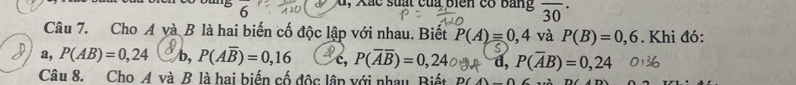 'b 6
d, Xắc suất của biển cổ bang overline (30)^(·) 
Câu 7. Cho A và B là hai biến cố độc lập với nhau. Biết P(A)=0,4 và P(B)=0,6. Khi đó:
a, P(AB)=0,24( b, P(Aoverline B)=0,16 c, P(overline Aoverline B)=0,24 d, P(overline AB)=0,24
Câu 8. Cho A và B là hai biến cố độc lập với nhau Biết D(4)_ 