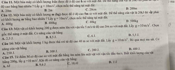 Một bủa máy có khôi lượng 1tần được đề ở độ cao h so với mặt đất. Để thể năng của vật l 20k in phả ở ; ma
độ cao bằng bao nhiêu ? Lầy g=10m/s^2 , chọn mốc thể năng tại mặt đắt.
A. 20m B. 2m C. 20cm D. 200m
Câu 12, Một bủa máy có khối lượng m (kg) được để ở độ cao 5m so với mặt đất. Để thế năng của vật là 20kJ thì vật phải
có khối lượng m bằng bao nhiêu ? Lấy g=10m/s^2 chọn mốc thế năng tại mặt đất.
A. 400g B. 400kg C. 40kg D. 500kg. Chọn
Câu 13: Một vật có khổi lượng 200 g được ném lên với vận tốc 5 m/s từ độ cao 3m so với mặt đất. Lấy g=10m/s^2
gốc thế năng ở mặt đất. Cơ năng của vật bằng
A. 2,5 J. B. 8,5 J. C. 6 J. D. 5,5 J.
Câu 14: Một vật khối lượng 1 kg được thả rợi từ độ cao 40 m so với mặt đất. Lấy g=10m/s^2. Bỏ qua mọi ma sát. Cơ
năng của vật bằng
A. 250 J. B. 500 J. C. 200 J. D, 400 J.
Câu 15. Từ điểm M có độ cao so với mặt đất bằng 4m ném lên một vật với vận tốc đầu 4m/s. Biết khối lượng của vật
bảng 200g, lấy g=10m/s^2. Khi đó cơ năng của vật bằng:
A. 6J B. 9, 6 J C. 10, 4J D. 11J