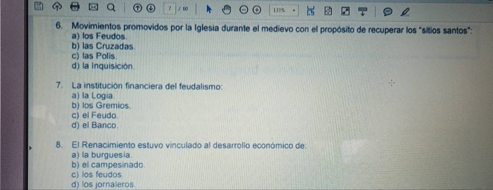 133%
6. Movimientos promovidos por la Iglesia durante el medievo con el propósito de recuperar los "sitios santos":
a) los Feudos.
b) las Cruzadas
c) las Polis
d) la Inquisición.
7. La institución financiera del feudalismo:
a) la Logia
b) los Gremios.
c) el Feudo.
d) el Banco.
8. El Renacimiento estuvo vinculado al desarrollo económico de:
a) la burguesía.
b) el campesinado.
c) los feudos
d) los jornaleros