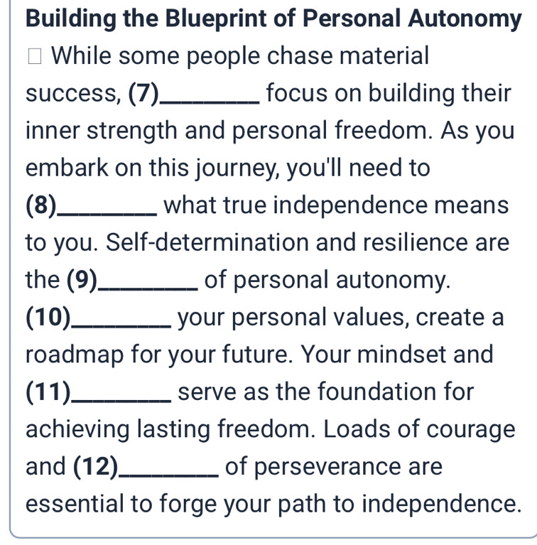 Building the Blueprint of Personal Autonomy 
While some people chase material 
success, (7)_ focus on building their 
inner strength and personal freedom. As you 
embark on this journey, you'll need to 
(8)_ what true independence means 
to you. Self-determination and resilience are 
the (9)_ of personal autonomy. 
(10)_ your personal values, create a 
roadmap for your future. Your mindset and 
(11)_ serve as the foundation for 
achieving lasting freedom. Loads of courage 
and (12)_ of perseverance are 
essential to forge your path to independence.