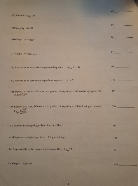 32)_ 
32) Simplify: log _5125
33) Simplify: 10^(log 5) 33)_ 
34)_ 
34) Graph y=log _5x
35) Graph y=log _1/3x 35)_ 
36) Rewrite as an equivalent exponential equation: log _wQ=12 36)_ 
37) Rewrite as an equivalent logarithmic equation y^z=7 37)_ 
38) Express as a sum, difference, and product of logarithms, without using exponents. 38)_
log _a4x^2yz^3
39) Express as a sum, difference, and product of logarithms, without using exponents 39)_
log _b m^3p^7/n^5b^8 
40) Express as a single logarithm. 9ln (y)+5ln (z) 40)_ 
41) Express as a single logarithm. 7 7log m-4log n 41)_ 
42) Approximate to the nearest ten-thousandths: log _925 42)_ 
43) Graph: f(x)=e^x
43)_ 
4
