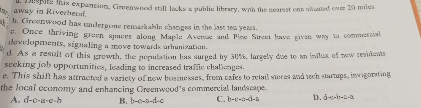 a. Despite this expansion, Greenwood still lacks a public library, with the nearest one situated over 20 miles
ary away in Riverbend.
sh b. Greenwood has undergone remarkable changes in the last ten years.
c. Once thriving green spaces along Maple Avenue and Pine Street have given way to commercial
developments, signaling a move towards urbanization.
d. As a result of this growth, the population has surged by 30%, largely due to an influx of new residents
seeking job opportunities, leading to increased traffic challenges.
e. This shift has attracted a variety of new businesses, from cafes to retail stores and tech startups, invigorating
the local economy and enhancing Greenwood’s commercial landscape.
A. d-c-a-e-b B. b-e-a-d-c
C. b-c-e-d-a D. d-e-b-c-a