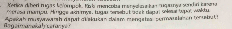 Ketika diberi tugas kelompok, Riski mencoba menyelesaikan tugasnya sendiri karena 
merasa mampu. Hingga akhirnya, tugas tersebut tidak dapat selesai tepat waktu. 
Apakah musyawarah dapat dilakukan dalam mengatasi permasalahan tersebut? 
Bagaimanakal caranya?