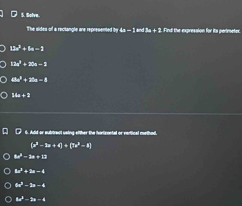 Solve. 
The sides of a rectangle are represented by 4a-1 and 3a+2. Find the expression for its perimeter.
12a^2+5a-2
12a^2+20a-2
48a^2+20a-8
14a+2
6. Add or subtract using either the horizontal or vertical method.
(x^2-2x+4)+(7x^2-8)
8x^2-2x+12
8x^2+2x-4
6x^2-2x-4
8x^2-2x-4