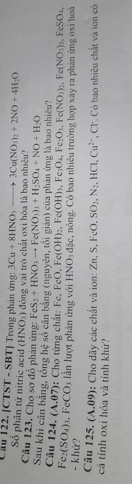 Cầu 122. [CTST - SBT] Trong phản ứng: 3Cu+8HNO_3to 3Cu(NO_3)_2+2NO+4H_2O
Số phân tử nitric acid (HNO_3) đóng vai trò chất oxi hóa là bao nhiêu? 
Câu 123. Cho sơ đồ phản ứng: FeS_2+HNO_3to Fe(NO_3)_3+H_2SO_4+NO+H_2O
Sau khi cân bằng, tổng hệ số cân bằng (nguyên, tối giản) của phản ứng là bao nhiêu? 
Câu 124. (A.07): Cho từng chất: Fe, Fe FeO, Fe(OH)_2, Fe(OH)_3, Fe_3O_4, Fe_2O_3, Fe(NO_3)_2, Fe(NO_3)_3, FeSO_4,
Fe_2(SO_4)_3 , Fe CO_3 ần lượt phản ứng với HNO_3 dac s, nóng. Có bao nhiêu trường hợp xãy ra phản ứng oxi hoá 
- khử? 
Câu 125. (A.09): Cho dãy các chất và ion: Zn, S, FeO,SO_2, N_2, ,HCl, Cu^(2+) *, Cl. Có bao nhiêu chất và ion có 
cả tính oxi hóa và tính khử?