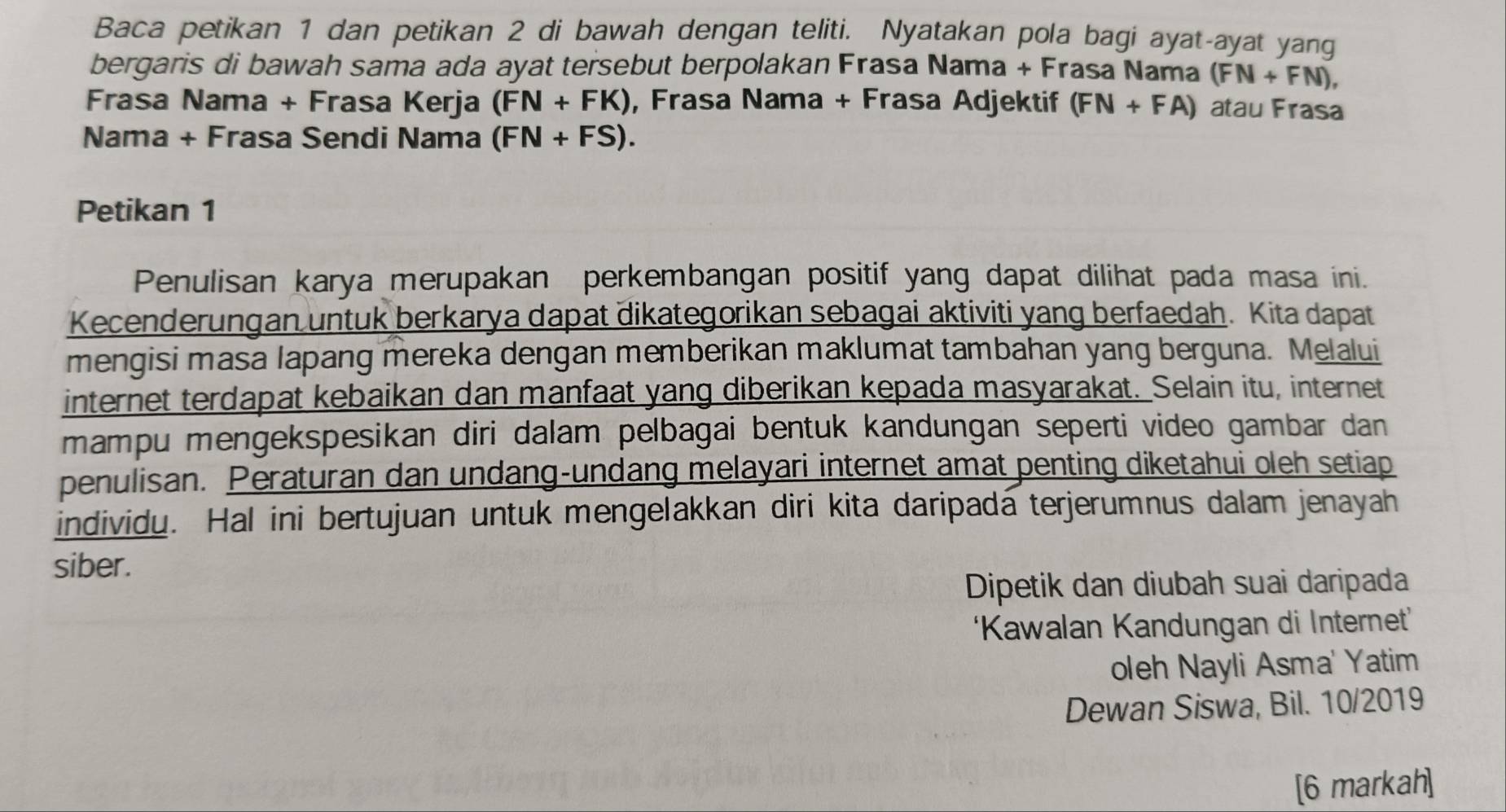 Baca petikan 1 dan petikan 2 di bawah dengan teliti. Nyatakan pola bagi ayat-ayat yang 
bergaris di bawah sama ada ayat tersebut berpolakan Frasa Nama + Frasa Nama (FN+FN), 
Frasa Nama + Frasa Kerja (FN+FK) , Frasa Nama + Frasa Adjektif (FN+FA) atau Frasa 
Nama + Frasa Sendi Nama (FN+FS). 
Petikan 1 
Penulisan karya merupakan perkembangan positif yang dapat dilihat pada masa ini. 
Kecenderungan untuk berkarya dapat dikategorikan sebagai aktiviti yang berfaedah. Kita dapat 
mengisi masa lapang mereka dengan memberikan maklumat tambahan yang berguna. Melalui 
internet terdapat kebaikan dan manfaat yang diberikan kepada masyarakat. Selain itu, internet 
mampu mengekspesikan diri dalam pelbagai bentuk kandungan seperti video gambar dan 
penulisan. Peraturan dan undang-undang melayari internet amat penting diketahui oleh setiap 
individu. Hal ini bertujuan untuk mengelakkan diri kita daripada terjerumnus dalam jenayah 
siber. 
Dipetik dan diubah suai daripada 
‘Kawalan Kandungan di Internet’ 
oleh Nayli Asma' Yatim 
Dewan Siswa, Bil. 10/2019 
[6 markah]