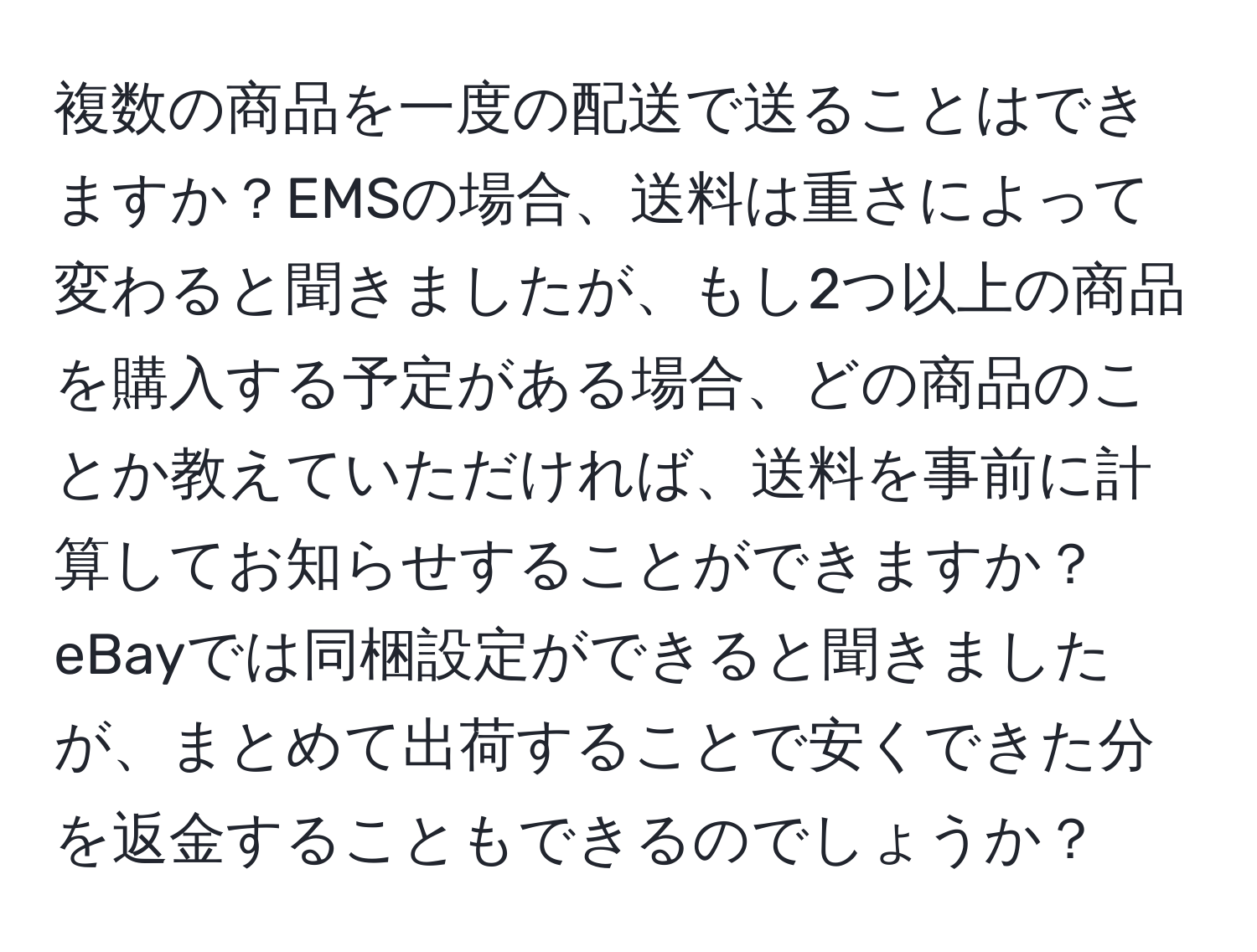 複数の商品を一度の配送で送ることはできますか？EMSの場合、送料は重さによって変わると聞きましたが、もし2つ以上の商品を購入する予定がある場合、どの商品のことか教えていただければ、送料を事前に計算してお知らせすることができますか？eBayでは同梱設定ができると聞きましたが、まとめて出荷することで安くできた分を返金することもできるのでしょうか？