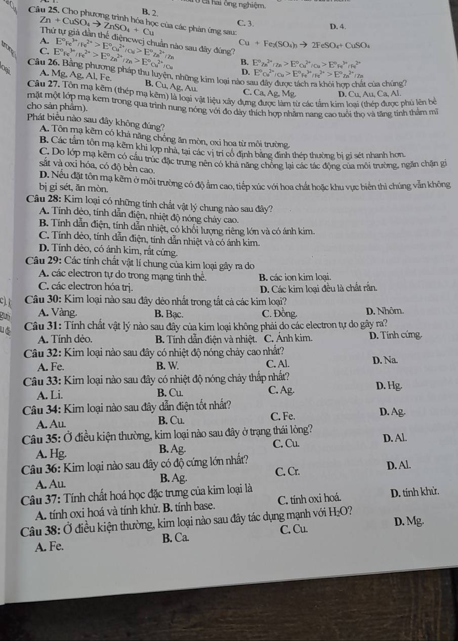 cả hai ông nghiệm.
B. 2.
a Cô c của các phản ứng sau:
C. 3.
D. 4.
Zn+CuSO_4to ZnSO_4+Cu Thứ tự giả dần thế điệncwcj chuẩn nào sau đây đúng?
A. E°Fe^(3+)/Fe^(2+)>E°cu^(2+)/Cu>E°Zn^(2+)/Zn
Cu+Fe_2(SO_4)_3to 2FeSO_4+CuSO_4
trong
C. E°Fe^(3+)/Fe^(2+)>E°zn^(2+)/zn>E°cu^(2+)/Cu
B. E°7n^(2+)/Zn>E°ou^(2+)/Cu>E°Fe^(3+)/Fe^(2+)
Câu 26. Bằng phương pháp thu luyện, những kim loại nào sa
D. E°cu^(2+)/Cu>E°Fe^(3+)/Fe^(2+)>E°Zn^(2+)/Zn
oại A. Mg, Ag, Al, Fe.
B. Cu, Ag,Au
t của chúng?
C. Ca, Ag, Mg. D. ( 'u,Au,Ca,Al
Câu 27. Tôn mạ kẽm (thép mạ kẽm) là loại vật liệu xây dựng được làm từ các tấm kim lo  phủ lên bề
mặt một lớp mạ kem trong qua trình nung nóng với đo dày thích hợp nhằm nang cao tuổi thọ và tăng tính thầm mĩ
cho sản phầm).
Phát biểu nào sau đây không đúng?
A. Tôn mạ kẽm có khả năng chống ăn mòn, oxi hoa từ môi trường.
B. Các tấm tôn mạ kẽm khí lợp nhà, tại các vị trí cố định bằng đinh thép thường bị gi sét nhanh hơn.
C. Do lớp mạ kẽm có cấu trúc đặc trưng nên có khả năng chống lại các tác động của môi trường, ngăn chặn gi
sắt và oxi hóa, có độ bền cao.
D. Nếu đặt tôn mạ kẽm ở môi trường có độ ẩm cao, tiếp xúc với hoa chất hoặc khu vực biển thì chúng vẫn không
bị gỉ sét, ăn mòn.
Câu 28: Kim loại có những tính chất vật lý chung nào sau đây?
A. Tính dẻo, tính dẫn điện, nhiệt độ nóng chảy cao.
B. Tính dẫn điện, tính dẫn nhiệt, có khối lượng riêng lớn và có ánh kim.
C. Tính dèo, tính dẫn điện, tính dẫn nhiệt và có ánh kim.
D. Tính dẻo, có ánh kim, rất cứng.
Câu 29: Các tính chất vật lí chung của kim loại gây ra do
A. các electron tự do trong mạng tinh thể. B. các ion kim loại.
C. các electron hóa trị.
D. Các kim loại đều là chất rắn.
C). k
Câu 30: Kim loại nào sau đây dẻo nhất trong tất cả các kim loại?
gười A. Vàng. B. Bạc. C. Đồng. D. Nhôm.
ue  Câu 31: Tính chất vật lý nào sau đây của kim loại không phải do các electron tự do gây ra?
A. Tính dẻo.  B. Tính dẫn điện và nhiệt. C. Ánh kim. D. Tính cứng.
Câu 32: Kim loại nào sau đây có nhiệt độ nóng chảy cao nhất?
A. Fe. B. W C. Al. D. Na.
Câu 33: Kim loại nào sau đây có nhiệt độ nóng chảy thấp nhất?
A. Li. B. Cu. C. Ag.
D. Hg.
Câu 34: Kim loại nào sau đây dẫn điện tốt nhất? D. Ag.
A. Au. C. Fe.
B. Cu.
Câu 35: Ở điều kiện thường, kim loại nào sau đây ở trạng thái lỏng?
A. Hg.
B. Ag. C. Cu. D. Al.
Câu 36: Kim loại nào sau đây có độ cứng lớn nhất? D. Al.
C. Cr.
A. Au. B. Ag.
Câu 37: Tính chất hoá học đặc trưng của kim loại là
A. tính oxi hoá và tính khử. B. tính base. C. tính oxi hoá. D. tính khử.
Câu 38: Ở điều kiện thường, kim loại nào sau đây tác dụng mạnh với H_2O 2 D. Mg.
C. Cu.
A. Fe. B. Ca.