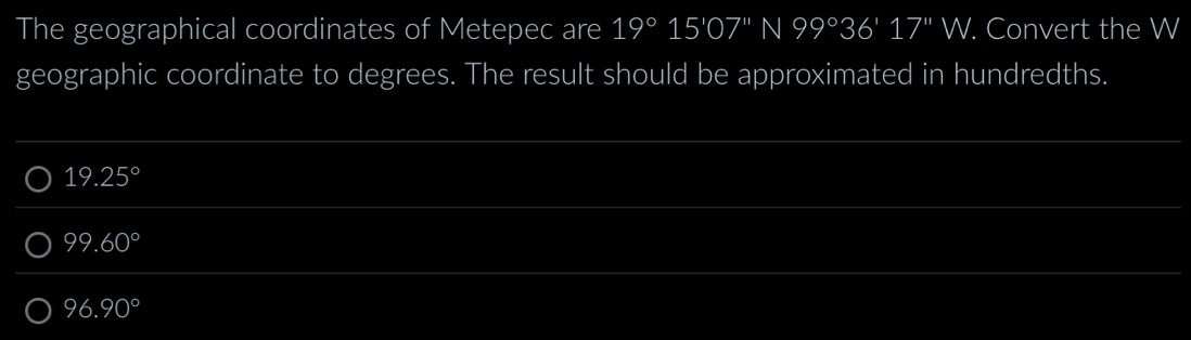 The geographical coordinates of Metepec are 19°15'07''N99°36'17''W. Convert the W
geographic coordinate to degrees. The result should be approximated in hundredths.
19.25°
99.60°
96.90°