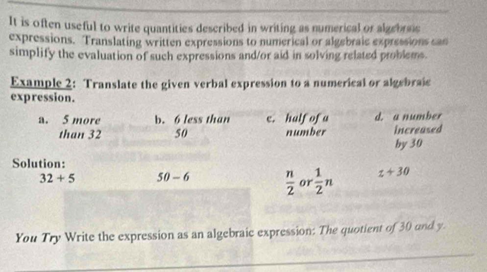 It is often useful to write quantities described in writing as numerical or algebrsic 
expressions. Translating written expressions to numerical or algebraic expressions can 
simplify the evaluation of such expressions and/or aid in solving related problems. 
Example 2: Translate the given verbal expression to a numerical or algebraic 
expression. 
a. 5 more b. 6 less than e. half of a d. a number 
than 32 50 number increased 
by 30
Solution:
32+5
50-6
 n/2  or  1/2 n z+30
You Try Write the expression as an algebraic expression: The quotient of 30 and y