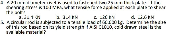 A 20 mm diameter rivet is used to fastened two 25 mm thick plate. If the
shearing stress is 100 MPa, what tensile force applied at each plate to shear
the bolt?
a. 31.4 KN b. 314 KN c. 126 KN d. 12.6 KN
5. A circular rod is subjected to a tensile load of 60,000 kg. Determine the size
of this rod based on its yield strength if AISI C1010, cold drawn steel is the
available material?