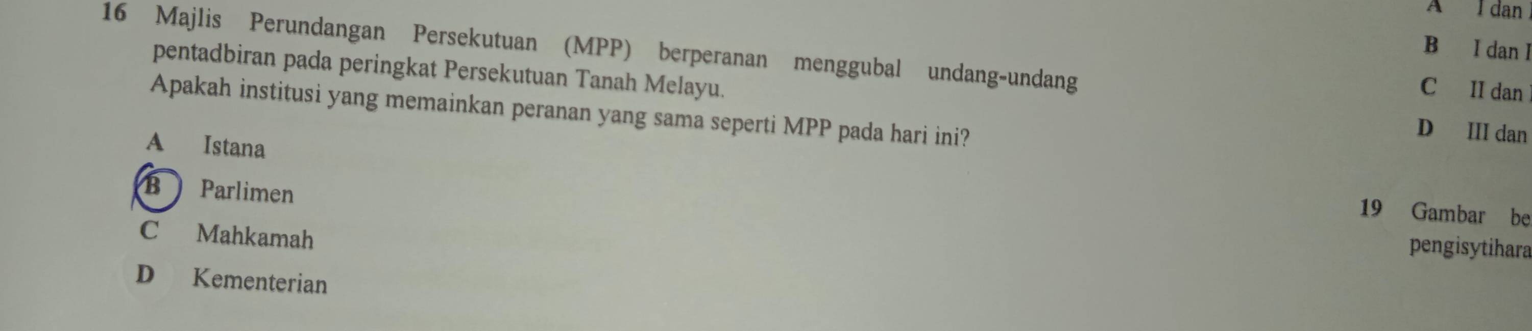 A I dan
B I dan I
16 Majlis Perundangan Persekutuan (MPP) berperanan menggubal undang-undang
pentadbiran pada peringkat Persekutuan Tanah Melayu. D III dan
C II dan
Apakah institusi yang memainkan peranan yang sama seperti MPP pada hari ini?
A Istana 19 Gambar be
BParlimen pengisytihara
C Mahkamah
D Kementerian