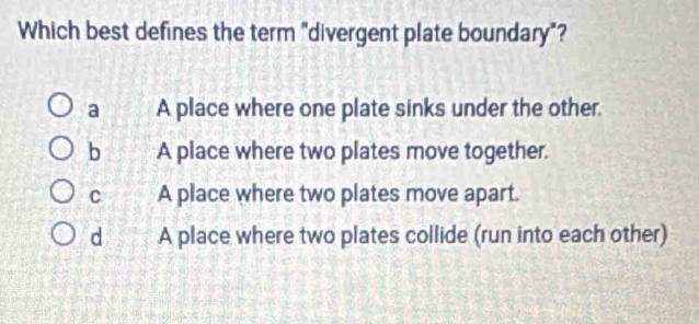 Which best defines the term "divergent plate boundary"?
a A place where one plate sinks under the other.
b A place where two plates move together.
C A place where two plates move apart.
dì A place where two plates collide (run into each other)