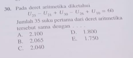 Pada deret aritmetika diketahui
U_25-U_21+U_30-U_26+U_10=60
Jumlah 35 suku pertama dari deret aritmetika
tersebut sama dengan . . . .
A. 2.100 D. 1.800
B. 2.065 E. 1.750
C. 2.040