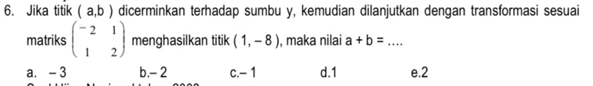 Jika titik (a,b) dicerminkan terhadap sumbu y, kemudian dilanjutkan dengan transformasi sesuai
matriks beginpmatrix -2&1 1&2endpmatrix menghasilkan titik (1,-8) , maka nilai a+b= _
a. - 3 b. - 2 c. - 1 d. 1 e. 2