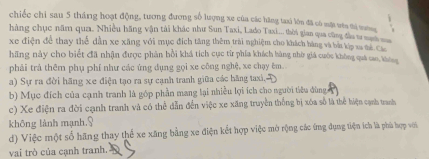 chiếc chỉ sau 5 tháng hoạt động, tương đương số lượng xe của các hãng taxi lớn đã có mặt trên thị toường
hàng chục năm qua. Nhiều hãng vận tải khác như Sun Taxi, Lado Taxi... thời gian qua cũng đầu tư mạnh ma
xe điện đề thay thế dần xe xăng với mục đích tăng thêm trải nghiệm cho khách hàng và bắt kịp xu thể. Các
hãng này cho biết đã nhận được phản hồi khá tích cực từ phía khách hàng nhờ giá cước không quá cao, không
phải trả thêm phụ phí như các ứng dụng gọi xe công nghệ, xe chạy êm. .
a) Sự ra đời hãng xe điện tạo ra sự cạnh tranh giữa các hãng taxi,
b) Mục đích của cạnh tranh là góp phần mang lại nhiều lợi ích cho người tiêu dùng
c) Xe điện ra đời cạnh tranh và có thể dẫn đến việc xe xăng truyền thống bị xóa số là thể hiện cạnh tranh
không lành mạnh.§
d) Việc một số hãng thay thế xe xăng bằng xe điện kết hợp việc mở rộng các ứng dụng tiện ích là phù hợp với
vai trò của cạnh tranh.