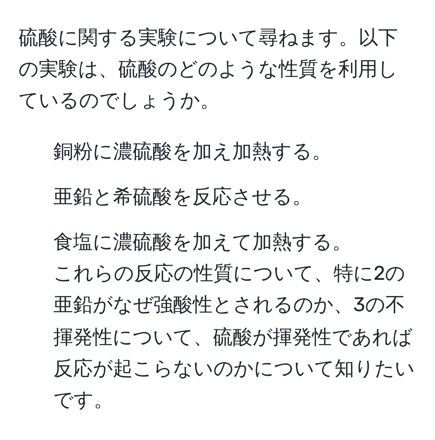 硫酸に関する実験について尋ねます。以下の実験は、硫酸のどのような性質を利用しているのでしょうか。  
1. 銅粉に濃硫酸を加え加熱する。  
2. 亜鉛と希硫酸を反応させる。  
3. 食塩に濃硫酸を加えて加熱する。  
これらの反応の性質について、特に2の亜鉛がなぜ強酸性とされるのか、3の不揮発性について、硫酸が揮発性であれば反応が起こらないのかについて知りたいです。