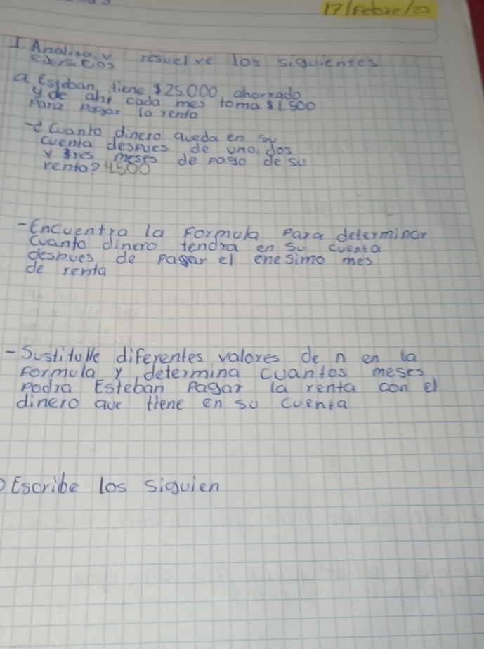 nlFebreles 
1. Analizov resuelve los sigcientes 
eDers.tio? 
a tstdban diene 925000 ahorrado 
yde ahs cada mes toma81 500
Hara Rager (o renta 
-d Cuanto dinero aveda en su 
eventa desries de uno dos 
Y ies meses de pago de su 
renta? 4500
- Encuentra la Formola Para determinor 
cvanto dinero tendra en su cuenta 
despues de pager el enesimo mes 
de renta 
- Sostitulle diferentes valores de n en la 
Formula y, determina cuantos meses 
Rodra Esteban Pagar la renta con el 
dinero aue fiene en so coenta 
Escribe los siguien