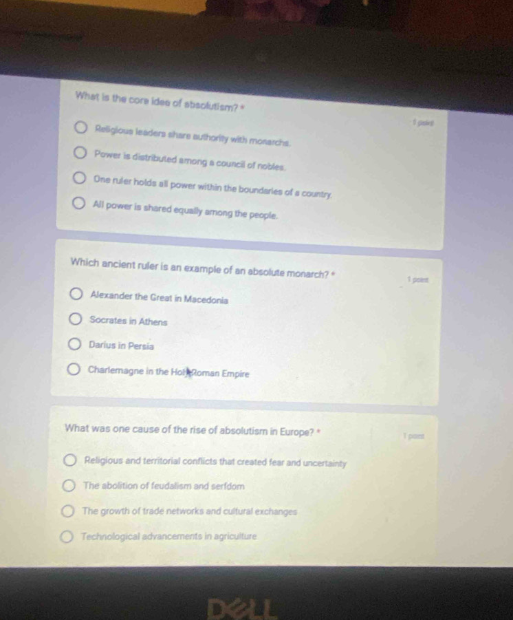 What is the core idee of absolutism? 
0 gantest
Religious leaders share authority with monarchs.
Power is distributed among a council of nobles.
One ruler holds all power within the boundaries of a country.
All power is shared equally among the people.
Which ancient ruler is an example of an absolute monarch? * 1 point
Alexander the Great in Macedonia
Socrates in Athens
Darius in Persia
Charlemagne in the Hol Roman Empire
What was one cause of the rise of absolutism in Europe? *
Tpant
Religious and territorial conflicts that created fear and uncertainty
The abolition of feudalism and serfdom
The growth of trade networks and cultural exchanges
Technological advancements in agriculture