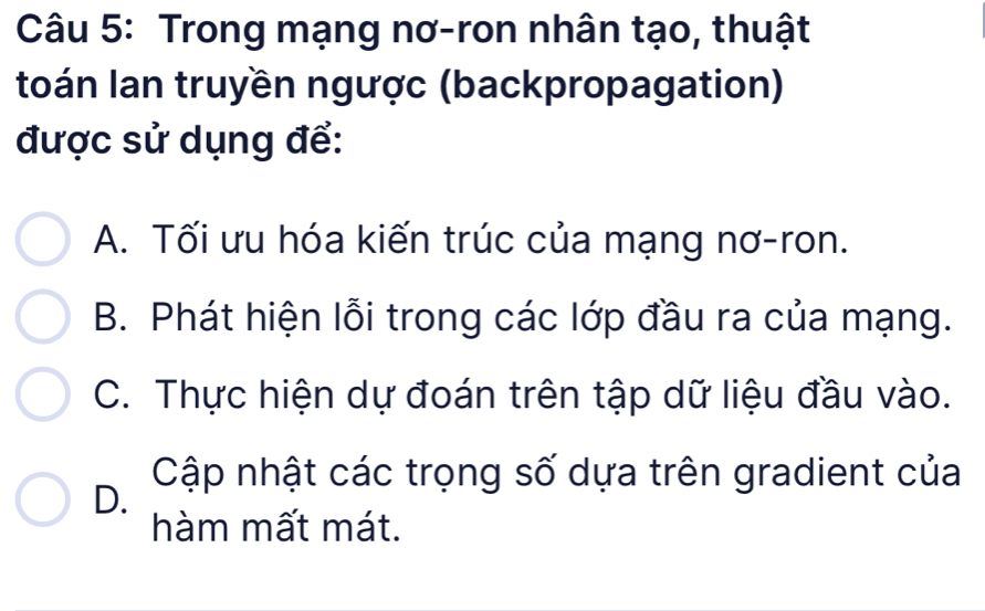 Trong mạng nơ-ron nhân tạo, thuật
toán Ian truyền ngược (backpropagation)
được sử dụng để:
A. Tối ưu hóa kiến trúc của mạng nơ-ron.
B. Phát hiện lỗi trong các lớp đầu ra của mạng.
C. Thực hiện dự đoán trên tập dữ liệu đầu vào.
Cập nhật các trọng số dựa trên gradient của
D.
hàm mất mát.