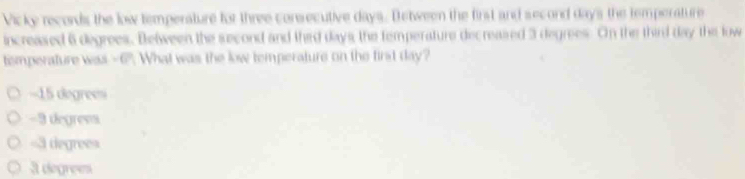 Vicky records the low temperature for three consecutive days. Detween the first and second days the temperature
increased 6 degrees. Between the second and thid days, the temperature decreased 3 degrees. On the third day the low
temperature was -6". What was the low temperature on the first day?
===15 degres===
-3 degrevs
= 3 degree =
3 degrees