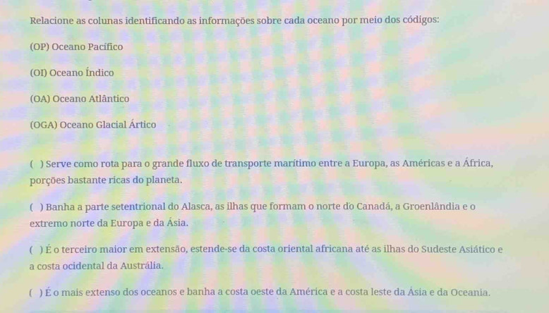 Relacione as colunas identificando as informações sobre cada oceano por meio dos códigos: 
(OP) Oceano Pacífico 
(OI) Oceano Índico 
(OA) Oceano Atlântico 
(OGA) Oceano Glacial Ártico 
( ) Serve como rota para o grande fluxo de transporte marítimo entre a Europa, as Américas e a África, 
porções bastante ricas do planeta. 
( ) Banha a parte setentrional do Alasca, as ilhas que formam o norte do Canadá, a Groenlândia e o 
extremo norte da Europa e da Ásia. 
( ) É o terceiro maior em extensão, estende-se da costa oriental africana até as ilhas do Sudeste Asiático e 
a costa ocidental da Austrália. 
( ) É o mais extenso dos oceanos e banha a costa oeste da América e a costa leste da Ásia e da Oceania.