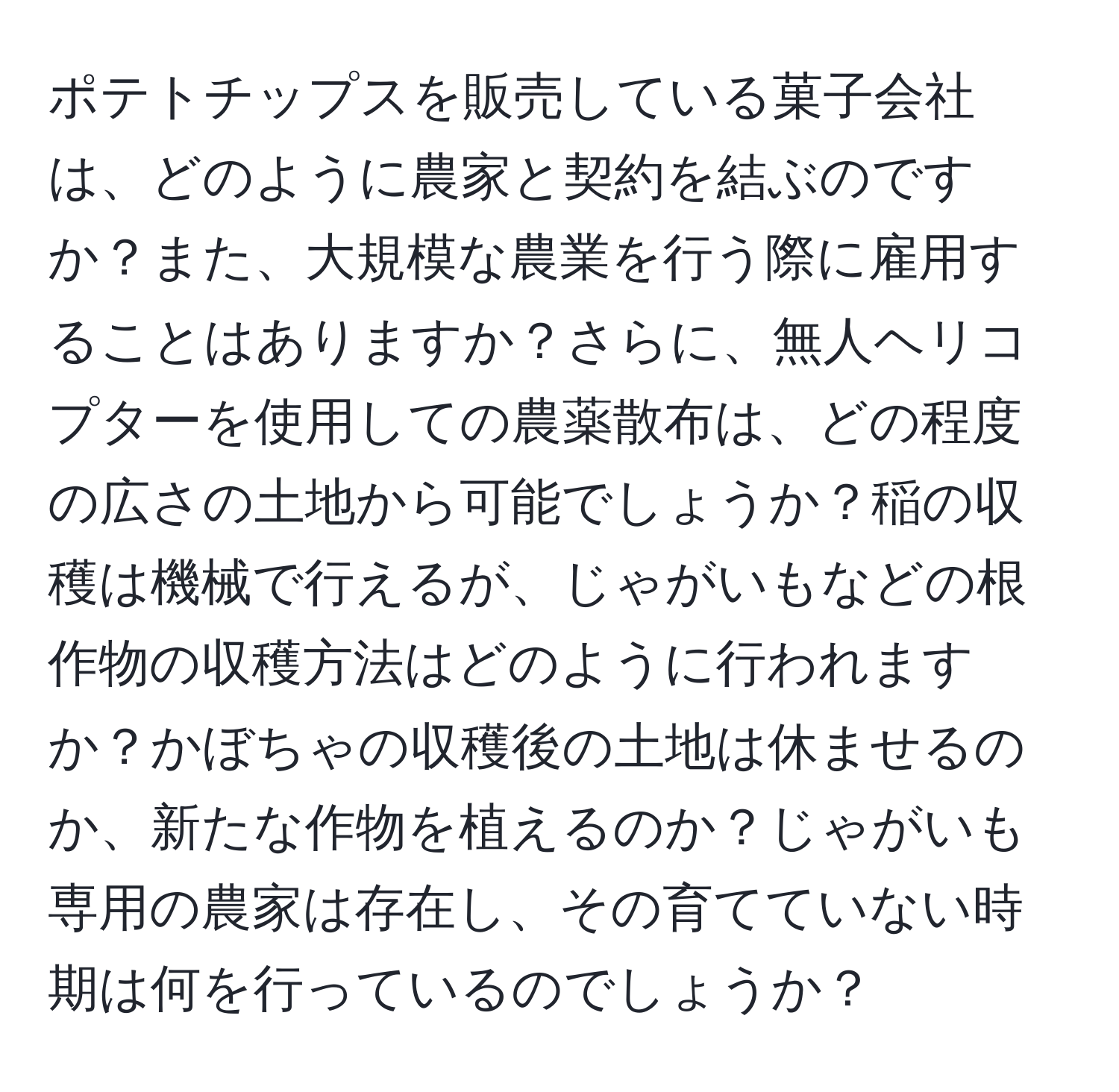 ポテトチップスを販売している菓子会社は、どのように農家と契約を結ぶのですか？また、大規模な農業を行う際に雇用することはありますか？さらに、無人ヘリコプターを使用しての農薬散布は、どの程度の広さの土地から可能でしょうか？稲の収穫は機械で行えるが、じゃがいもなどの根作物の収穫方法はどのように行われますか？かぼちゃの収穫後の土地は休ませるのか、新たな作物を植えるのか？じゃがいも専用の農家は存在し、その育てていない時期は何を行っているのでしょうか？