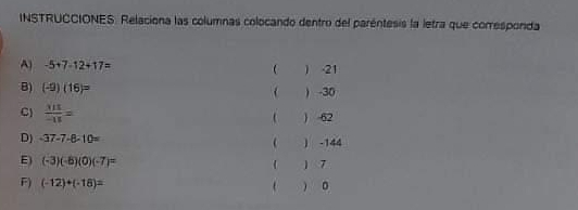 INSTRUCCIONES. Relaciona las columnas colocando dentro del paréntesis la letra que corresponda 
A -5+7-12+17=
( ) -21
B) (-9)(16)= ( ) -30
C)  MI/-II =  62
D) -37-7-8-10=  -144
E) (-3)(-6)(0)(-7)= ) 7
F) (-12)+(-18)=   。