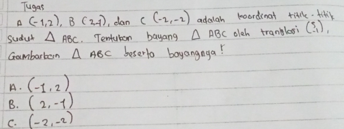 Tugas
A (-1,2), B(2,-1) , clan C(-2,-2) adalah koordinat title-fitk
Sudut △ ABC. Tentukon bayang △ ABC olch tranblosi beginpmatrix 5 -1endpmatrix , 
Gambarbern △ ABC beserto boyangnga!
A. (-1,2)
B. (2,-1)
C. (-2,-2)